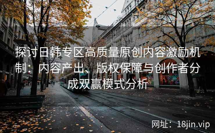 探讨日韩专区高质量原创内容激励机制：内容产出、版权保障与创作者分成双赢模式分析