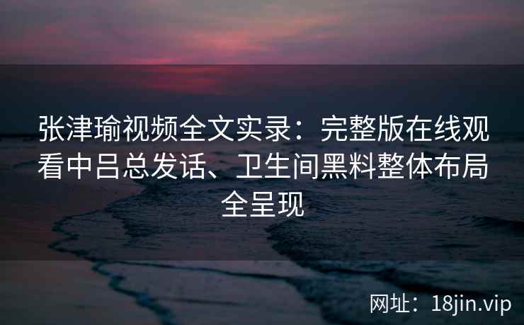 张津瑜视频全文实录：完整版在线观看中吕总发话、卫生间黑料整体布局全呈现
