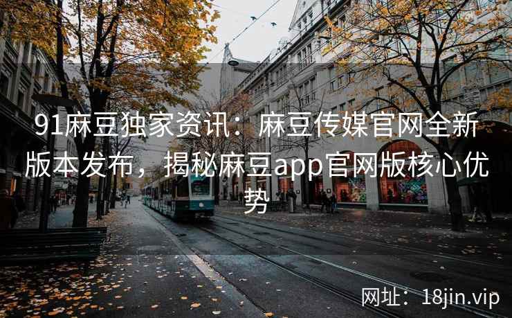 91麻豆独家资讯：麻豆传媒官网全新版本发布，揭秘麻豆app官网版核心优势