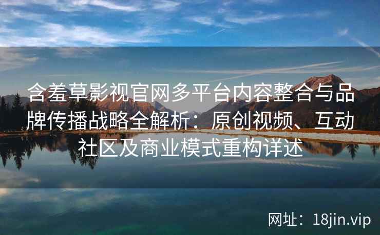 含羞草影视官网多平台内容整合与品牌传播战略全解析：原创视频、互动社区及商业模式重构详述