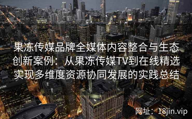 果冻传媒品牌全媒体内容整合与生态创新案例：从果冻传媒TV到在线精选实现多维度资源协同发展的实践总结