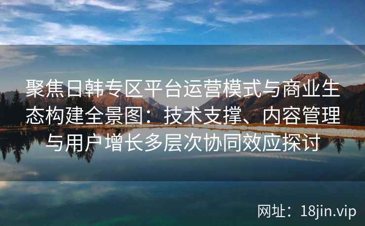 聚焦日韩专区平台运营模式与商业生态构建全景图：技术支撑、内容管理与用户增长多层次协同效应探讨