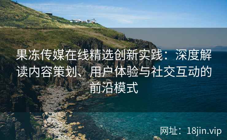 果冻传媒在线精选创新实践：深度解读内容策划、用户体验与社交互动的前沿模式