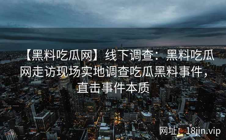 【黑料吃瓜网】线下调查：黑料吃瓜网走访现场实地调查吃瓜黑料事件，直击事件本质