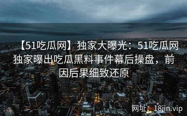 【51吃瓜网】独家大曝光：51吃瓜网独家曝出吃瓜黑料事件幕后操盘，前因后果细致还原