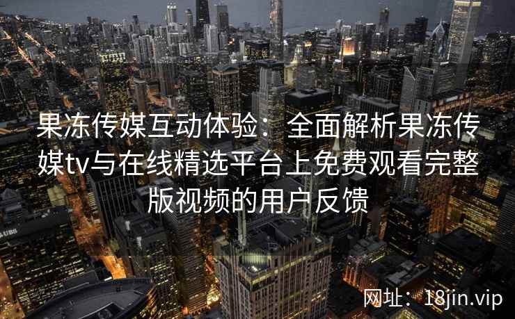 果冻传媒互动体验：全面解析果冻传媒tv与在线精选平台上免费观看完整版视频的用户反馈