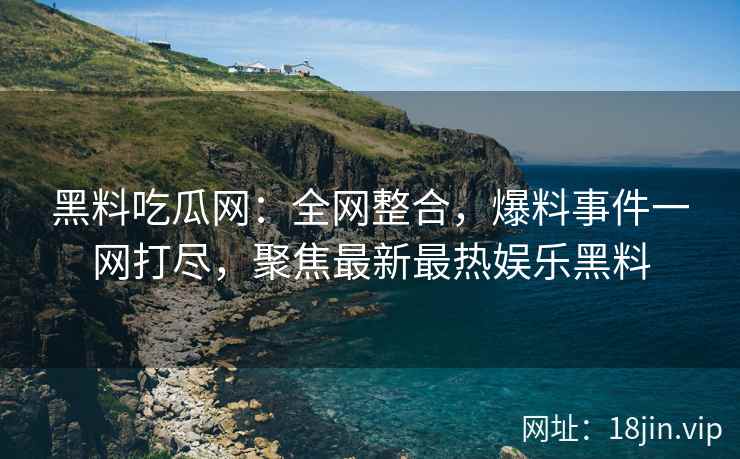 黑料吃瓜网：全网整合，爆料事件一网打尽，聚焦最新最热娱乐黑料