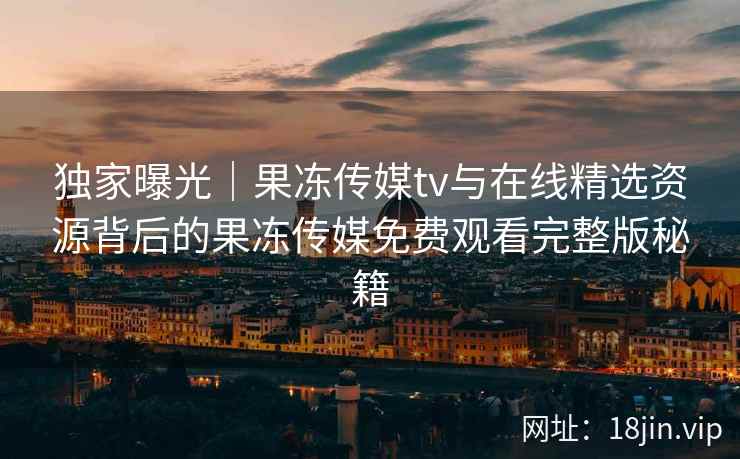 独家曝光｜果冻传媒tv与在线精选资源背后的果冻传媒免费观看完整版秘籍