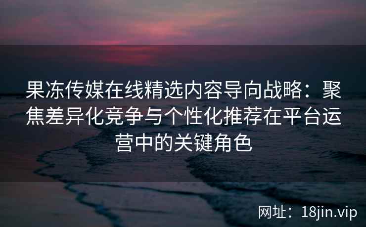 果冻传媒在线精选内容导向战略：聚焦差异化竞争与个性化推荐在平台运营中的关键角色