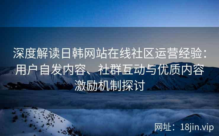 深度解读日韩网站在线社区运营经验：用户自发内容、社群互动与优质内容激励机制探讨