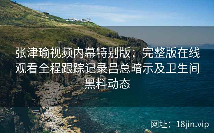 张津瑜视频内幕特别版：完整版在线观看全程跟踪记录吕总暗示及卫生间黑料动态