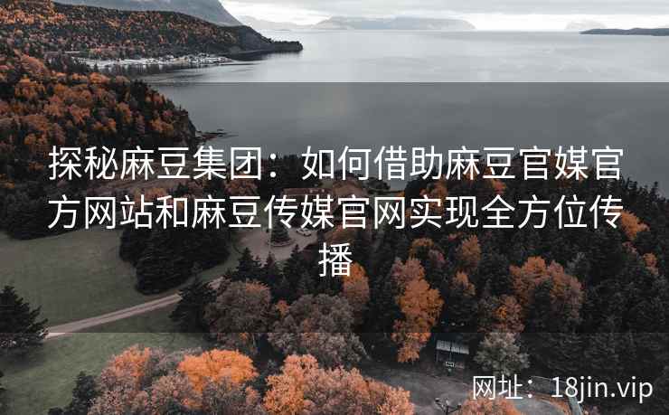 探秘麻豆集团：如何借助麻豆官媒官方网站和麻豆传媒官网实现全方位传播
