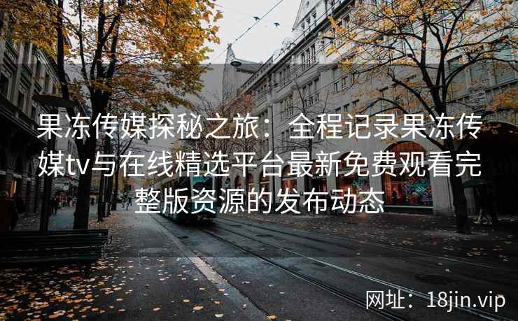 果冻传媒探秘之旅：全程记录果冻传媒tv与在线精选平台最新免费观看完整版资源的发布动态