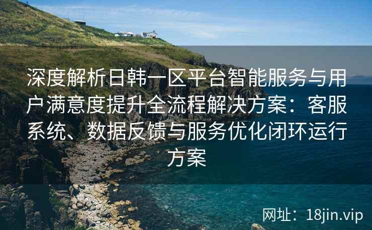 深度解析日韩一区平台智能服务与用户满意度提升全流程解决方案：客服系统、数据反馈与服务优化闭环运行方案