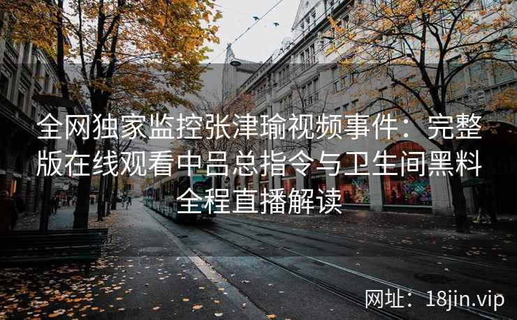 全网独家监控张津瑜视频事件：完整版在线观看中吕总指令与卫生间黑料全程直播解读