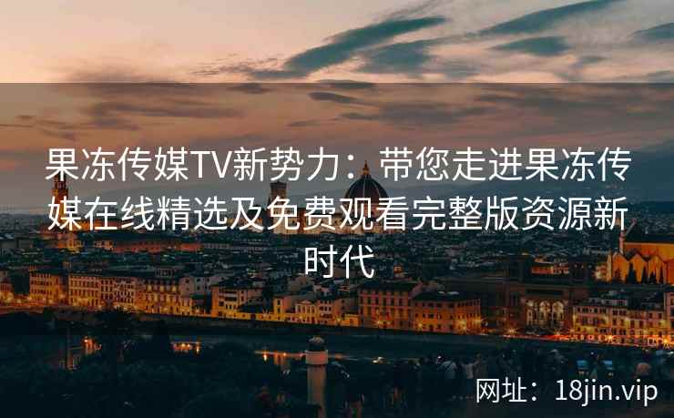 果冻传媒TV新势力：带您走进果冻传媒在线精选及免费观看完整版资源新时代