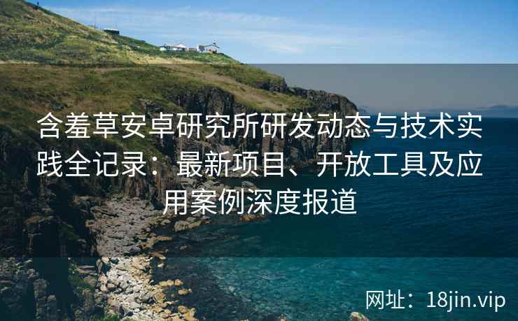 含羞草安卓研究所研发动态与技术实践全记录：最新项目、开放工具及应用案例深度报道