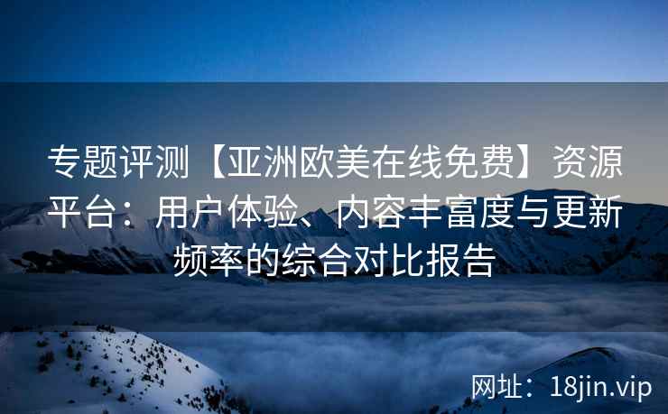 专题评测【亚洲欧美在线免费】资源平台：用户体验、内容丰富度与更新频率的综合对比报告