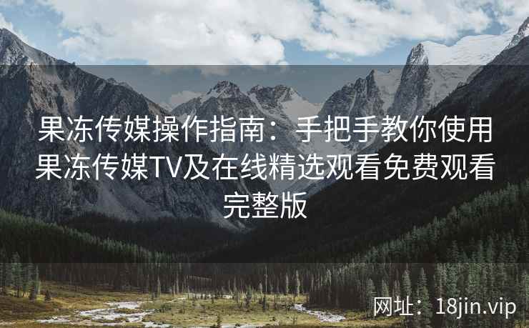 果冻传媒操作指南：手把手教你使用果冻传媒TV及在线精选观看免费观看完整版