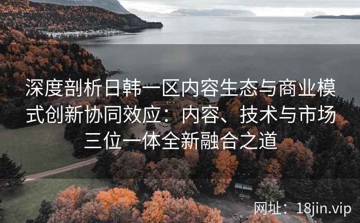 深度剖析日韩一区内容生态与商业模式创新协同效应：内容、技术与市场三位一体全新融合之道