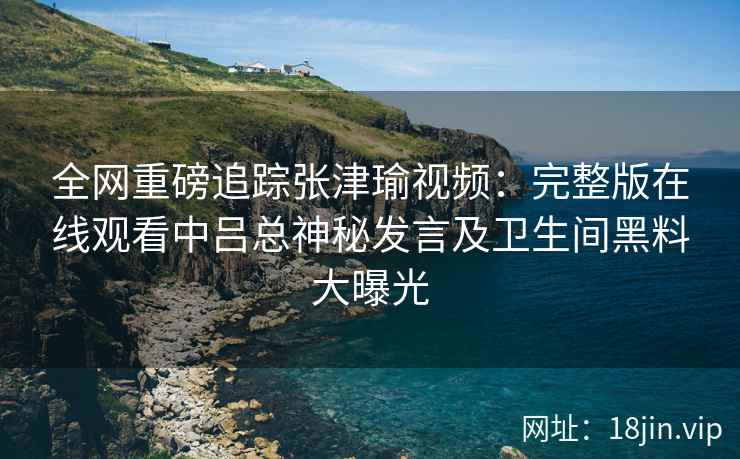 全网重磅追踪张津瑜视频：完整版在线观看中吕总神秘发言及卫生间黑料大曝光